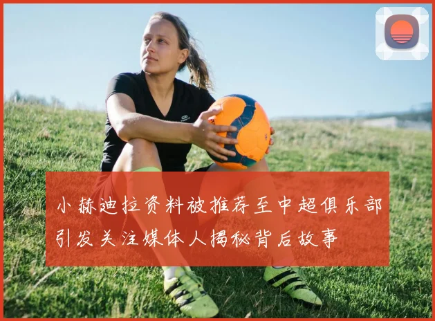 小赫迪拉资料被推荐至中超俱乐部引发关注媒体人揭秘背后故事