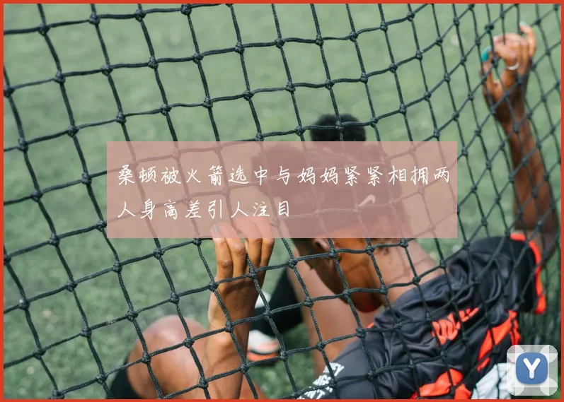 桑顿被火箭选中与妈妈紧紧相拥两人身高差引人注目