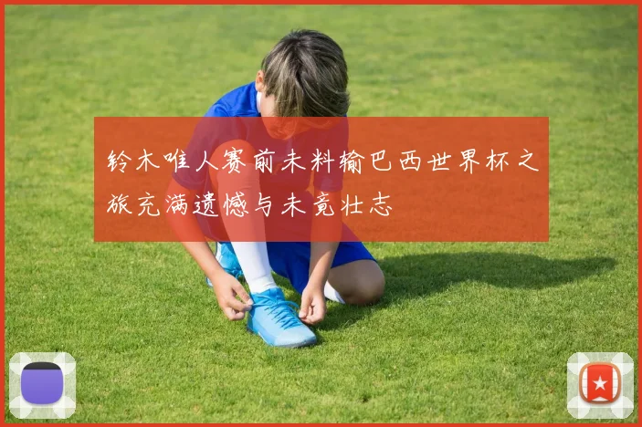 铃木唯人赛前未料输巴西世界杯之旅充满遗憾与未竟壮志