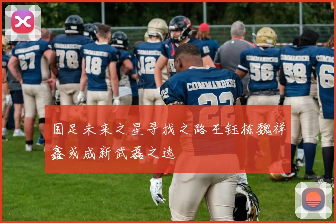 国足未来之星寻找之路王钰栋魏祥鑫或成新武磊之选