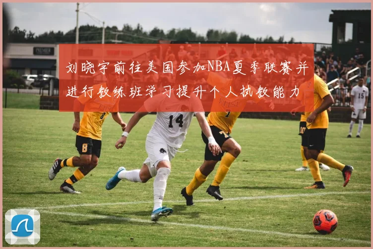 刘晓宇前往美国参加NBA夏季联赛并进行教练班学习提升个人执教能力