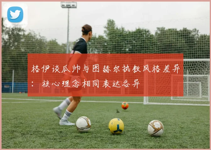 格伊谈瓜帅与图赫尔执教风格差异：核心理念相同表达各异