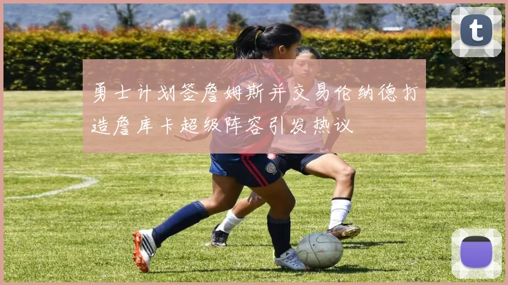 勇士计划签詹姆斯并交易伦纳德打造詹库卡超级阵容引发热议