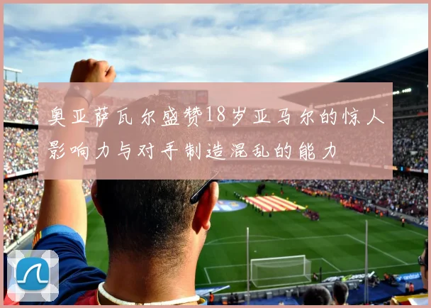 奥亚萨瓦尔盛赞18岁亚马尔的惊人影响力与对手制造混乱的能力