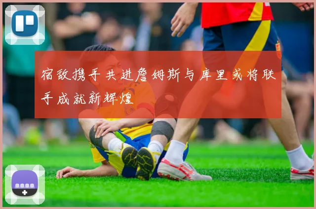 宿敌携手共进詹姆斯与库里或将联手成就新辉煌