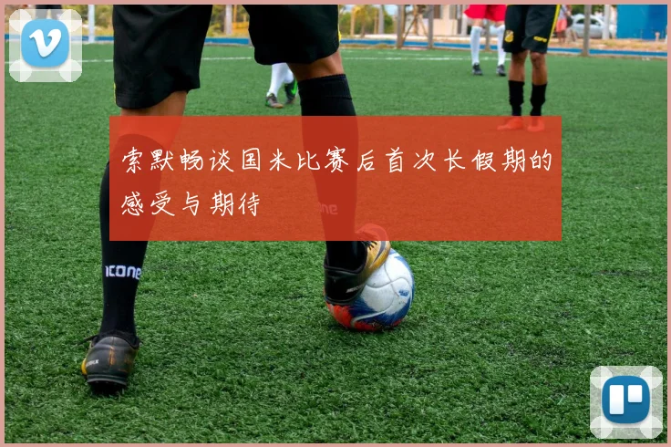 索默畅谈国米比赛后首次长假期的感受与期待