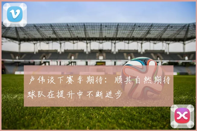 卢伟谈下赛季期待：顺其自然期待球队在提升中不断进步